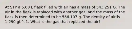 At STP a 5.00 L flask filled with air has a mass of 543.251 G. The air in the flask is replaced with another gas, and the mass of the flask is then determined to be 566.107 g. The density of air is 1.290 gL^-1. What is the gas that replaced the air?