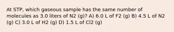 At STP, which gaseous sample has the same number of molecules as 3.0 liters of N2 (g)? A) 6.0 L of F2 (g) B) 4.5 L of N2 (g) C) 3.0 L of H2 (g) D) 1.5 L of Cl2 (g)