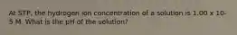 At STP, the hydrogen ion concentration of a solution is 1.00 x 10-5 M. What is the pH of the solution?