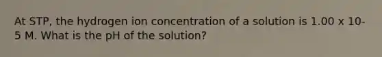 At STP, the hydrogen ion concentration of a solution is 1.00 x 10-5 M. What is the pH of the solution?