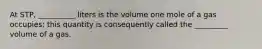 At STP, __________ liters is the volume one mole of a gas occupies; this quantity is consequently called the _________ volume of a gas.