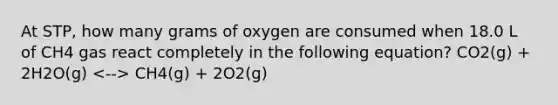 At STP, how many grams of oxygen are consumed when 18.0 L of CH4 gas react completely in the following equation? CO2(g) + 2H2O(g) CH4(g) + 2O2(g)