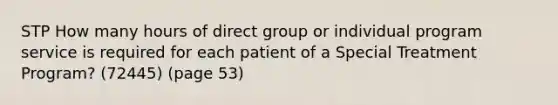 STP How many hours of direct group or individual program service is required for each patient of a Special Treatment Program? (72445) (page 53)