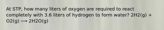 At STP, how many liters of oxygen are required to react completely with 3.6 liters of hydrogen to form water? 2H2(g) + O2(g) ⟶ 2H2O(g)