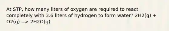 At STP, how many liters of oxygen are required to react completely with 3.6 liters of hydrogen to form water? 2H2(g) + O2(g) --> 2H2O(g)