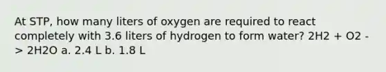 At STP, how many liters of oxygen are required to react completely with 3.6 liters of hydrogen to form water? 2H2 + O2 -> 2H2O a. 2.4 L b. 1.8 L