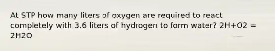 At STP how many liters of oxygen are required to react completely with 3.6 liters of hydrogen to form water? 2H+O2 = 2H2O