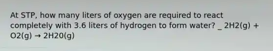 At STP, how many liters of oxygen are required to react completely with 3.6 liters of hydrogen to form water? _ 2H2(g) + O2(g) → 2H20(g)