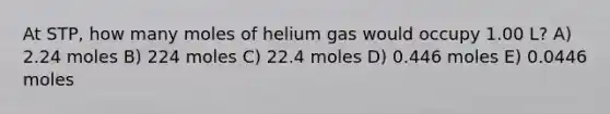 At STP, how many moles of helium gas would occupy 1.00 L? A) 2.24 moles B) 224 moles C) 22.4 moles D) 0.446 moles E) 0.0446 moles