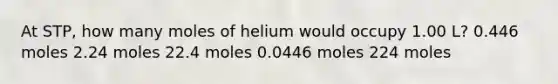 At STP, how many moles of helium would occupy 1.00 L? 0.446 moles 2.24 moles 22.4 moles 0.0446 moles 224 moles