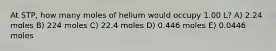 At STP, how many moles of helium would occupy 1.00 L? A) 2.24 moles B) 224 moles C) 22.4 moles D) 0.446 moles E) 0.0446 moles