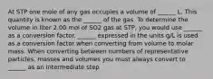 At STP one mole of any gas occupies a volume of ______ L. This quantity is known as the ______ of the gas. To determine the volume in liter 2.00 mol of SO2 gas at STP, you would use ______ as a conversion factor. ______ expressed in the units g/L is used as a conversion factor when converting from volume to molar mass. When converting between numbers of representative particles, masses and volumes you must always convert to ______ as an intermediate step