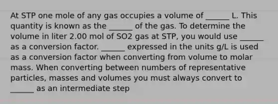 At STP one mole of any gas occupies a volume of ______ L. This quantity is known as the ______ of the gas. To determine the volume in liter 2.00 mol of SO2 gas at STP, you would use ______ as a conversion factor. ______ expressed in the units g/L is used as a conversion factor when converting from volume to molar mass. When converting between numbers of representative particles, masses and volumes you must always convert to ______ as an intermediate step