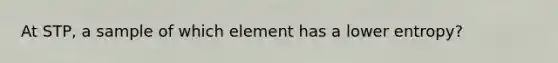 At STP, a sample of which element has a lower entropy?