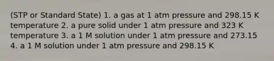 (STP or Standard State) 1. a gas at 1 atm pressure and 298.15 K temperature 2. a pure solid under 1 atm pressure and 323 K temperature 3. a 1 M solution under 1 atm pressure and 273.15 4. a 1 M solution under 1 atm pressure and 298.15 K