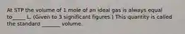 At STP the volume of 1 mole of an ideal gas is always equal to_____ L. (Given to 3 significant figures.) This quantity is called the standard _______ volume.