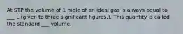 At STP the volume of 1 mole of an ideal gas is always equal to ___ L (given to three significant figures.). This quantity is called the standard ___ volume.