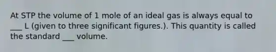 At STP the volume of 1 mole of an ideal gas is always equal to ___ L (given to three significant figures.). This quantity is called the standard ___ volume.