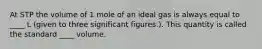 At STP the volume of 1 mole of an ideal gas is always equal to ____ L (given to three significant figures.). This quantity is called the standard ____ volume.