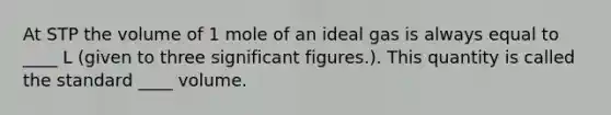 At STP the volume of 1 mole of an ideal gas is always equal to ____ L (given to three <a href='https://www.questionai.com/knowledge/kFFoNy5xk3-significant-figures' class='anchor-knowledge'>significant figures</a>.). This quantity is called the standard ____ volume.