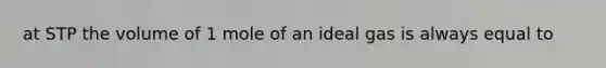 at STP the volume of 1 mole of an ideal gas is always equal to