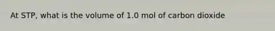At STP, what is the volume of 1.0 mol of carbon dioxide