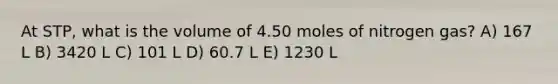 At STP, what is the volume of 4.50 moles of nitrogen gas? A) 167 L B) 3420 L C) 101 L D) 60.7 L E) 1230 L