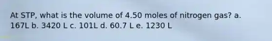 At STP, what is the volume of 4.50 moles of nitrogen gas? a. 167L b. 3420 L c. 101L d. 60.7 L e. 1230 L