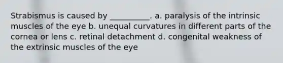 Strabismus is caused by __________. a. paralysis of the intrinsic muscles of the eye b. unequal curvatures in different parts of the cornea or lens c. retinal detachment d. congenital weakness of the extrinsic muscles of the eye