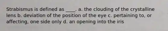 Strabismus is defined as ____. a. the clouding of the crystalline lens b. deviation of the position of the eye c. pertaining to, or affecting, one side only d. an opening into the iris