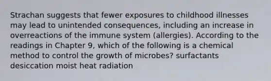 Strachan suggests that fewer exposures to childhood illnesses may lead to unintended consequences, including an increase in overreactions of the immune system (allergies). According to the readings in Chapter 9, which of the following is a chemical method to control the growth of microbes? surfactants desiccation moist heat radiation