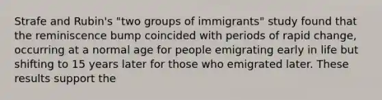 Strafe and Rubin's "two groups of immigrants" study found that the reminiscence bump coincided with periods of rapid change, occurring at a normal age for people emigrating early in life but shifting to 15 years later for those who emigrated later. These results support the