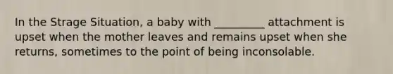 In the Strage Situation, a baby with _________ attachment is upset when the mother leaves and remains upset when she returns, sometimes to the point of being inconsolable.