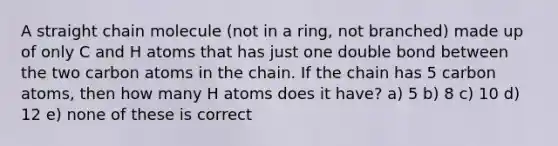 A straight chain molecule (not in a ring, not branched) made up of only C and H atoms that has just one double bond between the two carbon atoms in the chain. If the chain has 5 carbon atoms, then how many H atoms does it have? a) 5 b) 8 c) 10 d) 12 e) none of these is correct