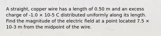 A straight, copper wire has a length of 0.50 m and an excess charge of -1.0 × 10-5 C distributed uniformly along its length. Find the magnitude of the electric field at a point located 7.5 × 10-3 m from the midpoint of the wire.