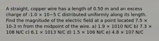 A straight, copper wire has a length of 0.50 m and an excess charge of -1.0 × 10−5 C distributed uniformly along its length. Find the magnitude of the electric field at a point located 7.5 × 10-3 m from the midpoint of the wire. a) 1.9 × 1010 N/C b) 7.3 × 108 N/C c) 6.1 × 1013 N/C d) 1.5 × 106 N/C e) 4.8 × 107 N/C