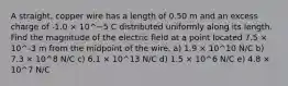 A straight, copper wire has a length of 0.50 m and an excess charge of -1.0 × 10^−5 C distributed uniformly along its length. Find the magnitude of the electric field at a point located 7.5 × 10^-3 m from the midpoint of the wire. a) 1.9 × 10^10 N/C b) 7.3 × 10^8 N/C c) 6.1 × 10^13 N/C d) 1.5 × 10^6 N/C e) 4.8 × 10^7 N/C