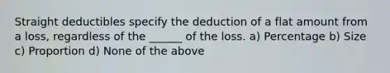 Straight deductibles specify the deduction of a flat amount from a loss, regardless of the ______ of the loss. a) Percentage b) Size c) Proportion d) None of the above