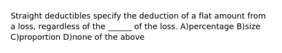 Straight deductibles specify the deduction of a flat amount from a loss, regardless of the ______ of the loss. A)percentage B)size C)proportion D)none of the above