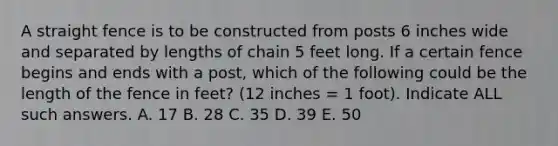 A straight fence is to be constructed from posts 6 inches wide and separated by lengths of chain 5 feet long. If a certain fence begins and ends with a post, which of the following could be the length of the fence in feet? (12 inches = 1 foot). Indicate ALL such answers. A. 17 B. 28 C. 35 D. 39 E. 50