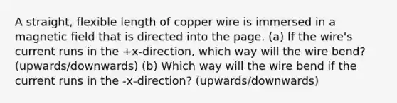 A straight, flexible length of copper wire is immersed in a magnetic field that is directed into the page. (a) If the wire's current runs in the +x-direction, which way will the wire bend? (upwards/downwards) (b) Which way will the wire bend if the current runs in the -x-direction? (upwards/downwards)