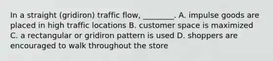 In a straight (gridiron) traffic flow, ________. A. impulse goods are placed in high traffic locations B. customer space is maximized C. a rectangular or gridiron pattern is used D. shoppers are encouraged to walk throughout the store