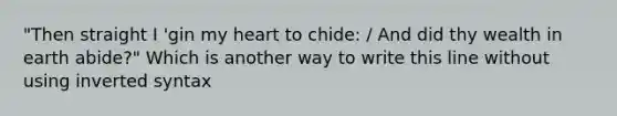 "Then straight I 'gin my heart to chide: / And did thy wealth in earth abide?" Which is another way to write this line without using inverted syntax