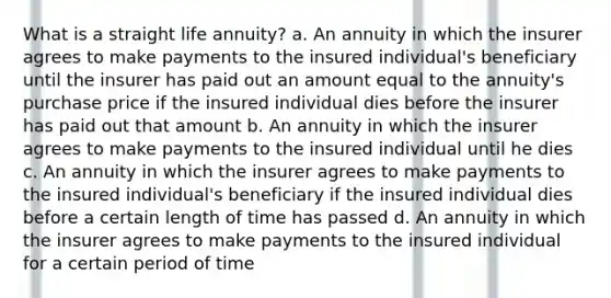 What is a straight life annuity? a. An annuity in which the insurer agrees to make payments to the insured individual's beneficiary until the insurer has paid out an amount equal to the annuity's purchase price if the insured individual dies before the insurer has paid out that amount b. An annuity in which the insurer agrees to make payments to the insured individual until he dies c. An annuity in which the insurer agrees to make payments to the insured individual's beneficiary if the insured individual dies before a certain length of time has passed d. An annuity in which the insurer agrees to make payments to the insured individual for a certain period of time