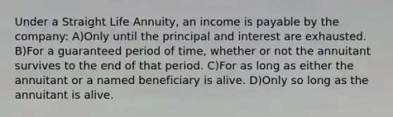 Under a Straight Life Annuity, an income is payable by the company: A)Only until the principal and interest are exhausted. B)For a guaranteed period of time, whether or not the annuitant survives to the end of that period. C)For as long as either the annuitant or a named beneficiary is alive. D)Only so long as the annuitant is alive.