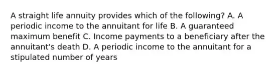 A straight life annuity provides which of the following? A. A periodic income to the annuitant for life B. A guaranteed maximum benefit C. Income payments to a beneficiary after the annuitant's death D. A periodic income to the annuitant for a stipulated number of years