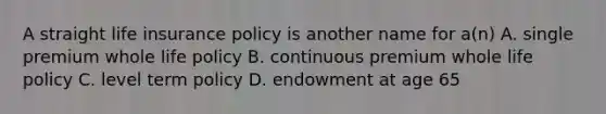 A straight life insurance policy is another name for a(n) A. single premium whole life policy B. continuous premium whole life policy C. level term policy D. endowment at age 65