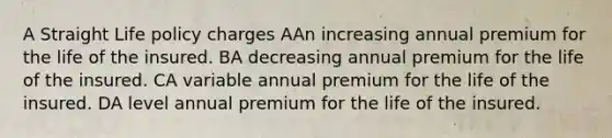 A Straight Life policy charges AAn increasing annual premium for the life of the insured. BA decreasing annual premium for the life of the insured. CA variable annual premium for the life of the insured. DA level annual premium for the life of the insured.