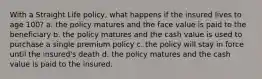 With a Straight Life policy, what happens if the insured lives to age 100? a. the policy matures and the face value is paid to the beneficiary b. the policy matures and the cash value is used to purchase a single premium policy c. the policy will stay in force until the insured's death d. the policy matures and the cash value is paid to the insured.