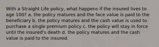 With a Straight Life policy, what happens if the insured lives to age 100? a. the policy matures and the face value is paid to the beneficiary b. the policy matures and the cash value is used to purchase a single premium policy c. the policy will stay in force until the insured's death d. the policy matures and the cash value is paid to the insured.